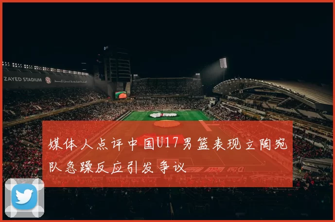 媒体人点评中国U17男篮表现立陶宛队急躁反应引发争议